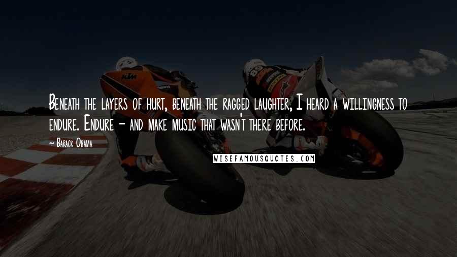 Barack Obama Quotes: Beneath the layers of hurt, beneath the ragged laughter, I heard a willingness to endure. Endure - and make music that wasn't there before.