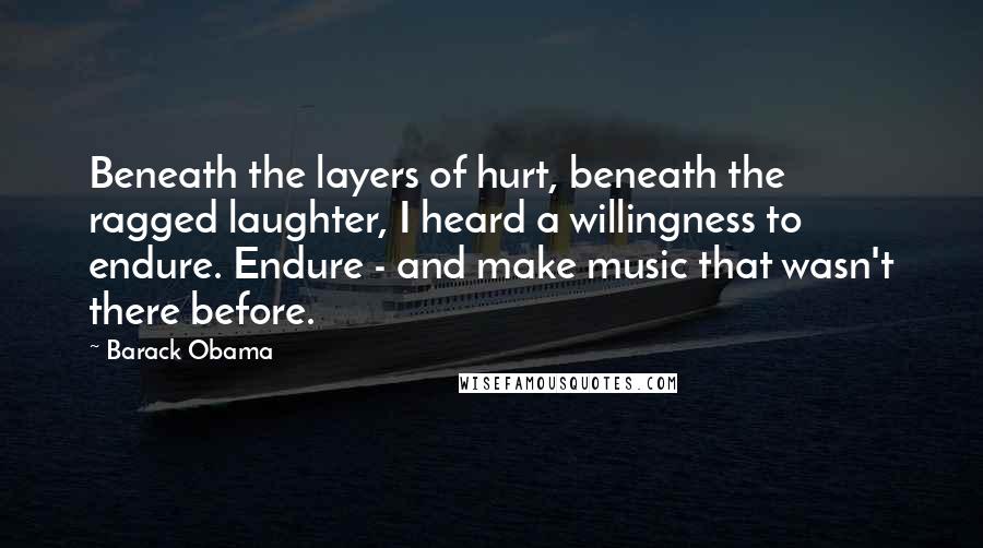 Barack Obama Quotes: Beneath the layers of hurt, beneath the ragged laughter, I heard a willingness to endure. Endure - and make music that wasn't there before.