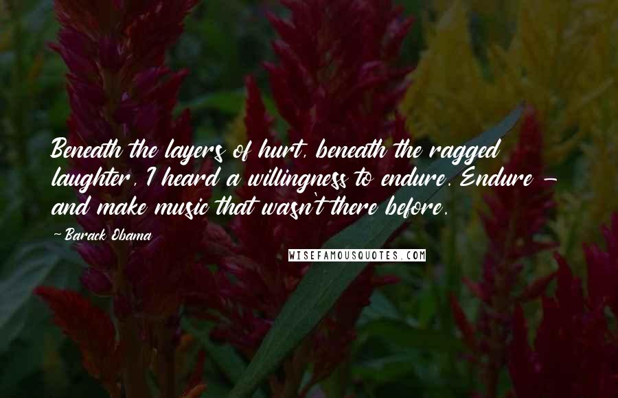 Barack Obama Quotes: Beneath the layers of hurt, beneath the ragged laughter, I heard a willingness to endure. Endure - and make music that wasn't there before.