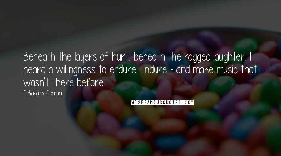 Barack Obama Quotes: Beneath the layers of hurt, beneath the ragged laughter, I heard a willingness to endure. Endure - and make music that wasn't there before.