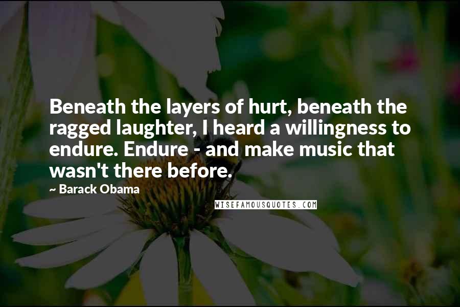 Barack Obama Quotes: Beneath the layers of hurt, beneath the ragged laughter, I heard a willingness to endure. Endure - and make music that wasn't there before.