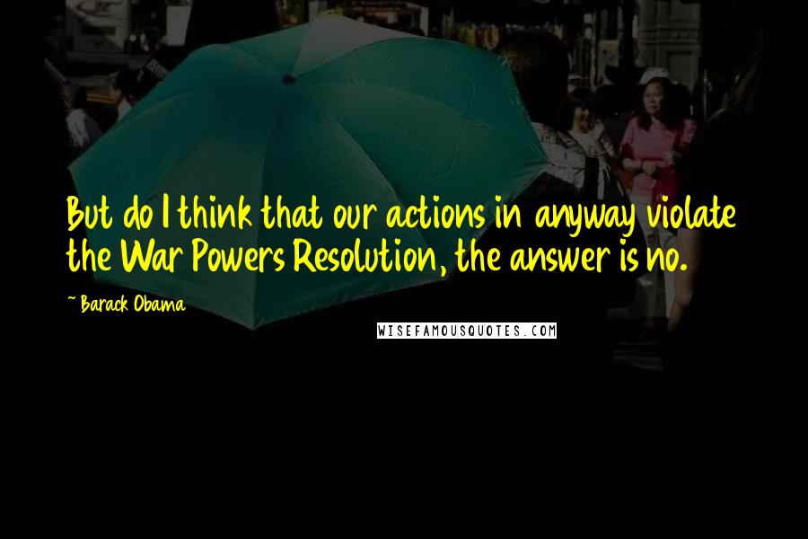 Barack Obama Quotes: But do I think that our actions in anyway violate the War Powers Resolution, the answer is no.