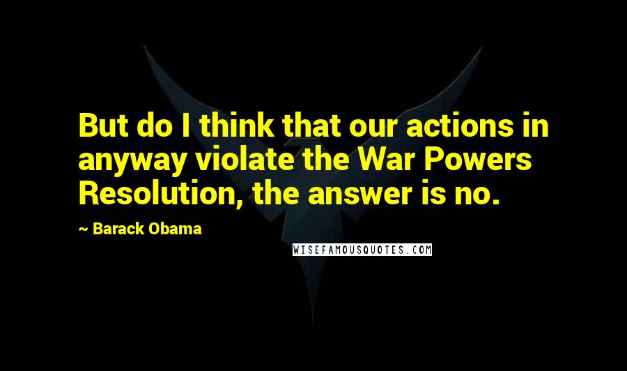 Barack Obama Quotes: But do I think that our actions in anyway violate the War Powers Resolution, the answer is no.