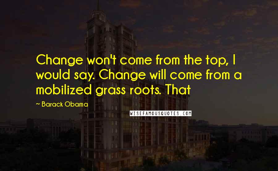 Barack Obama Quotes: Change won't come from the top, I would say. Change will come from a mobilized grass roots. That