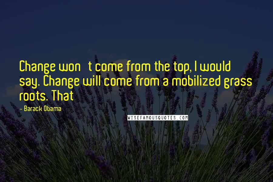 Barack Obama Quotes: Change won't come from the top, I would say. Change will come from a mobilized grass roots. That