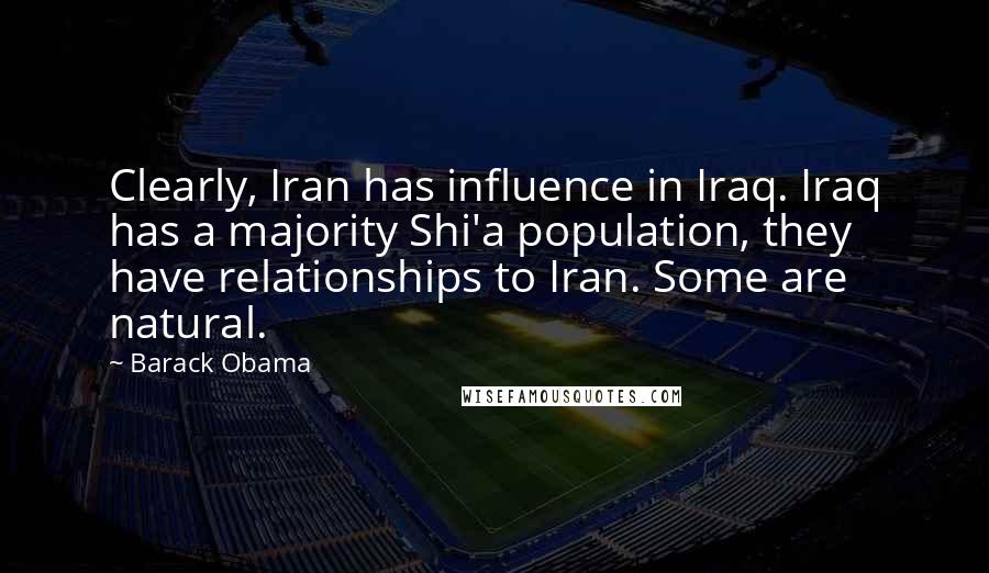 Barack Obama Quotes: Clearly, Iran has influence in Iraq. Iraq has a majority Shi'a population, they have relationships to Iran. Some are natural.