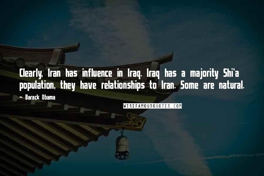 Barack Obama Quotes: Clearly, Iran has influence in Iraq. Iraq has a majority Shi'a population, they have relationships to Iran. Some are natural.
