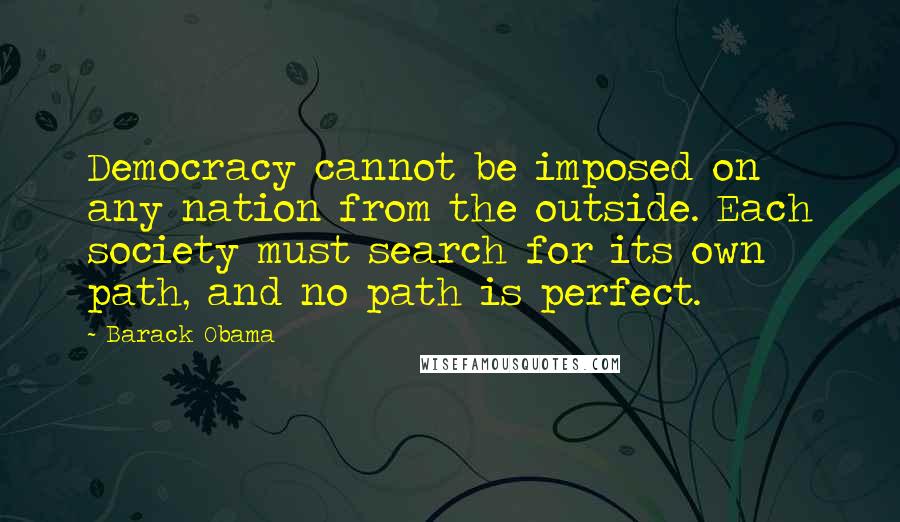 Barack Obama Quotes: Democracy cannot be imposed on any nation from the outside. Each society must search for its own path, and no path is perfect.