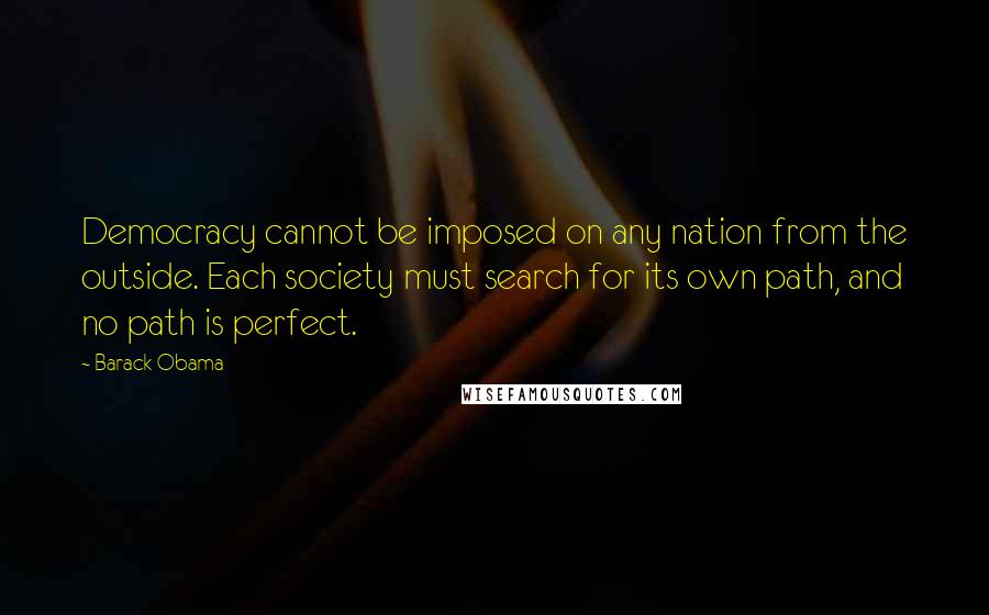 Barack Obama Quotes: Democracy cannot be imposed on any nation from the outside. Each society must search for its own path, and no path is perfect.