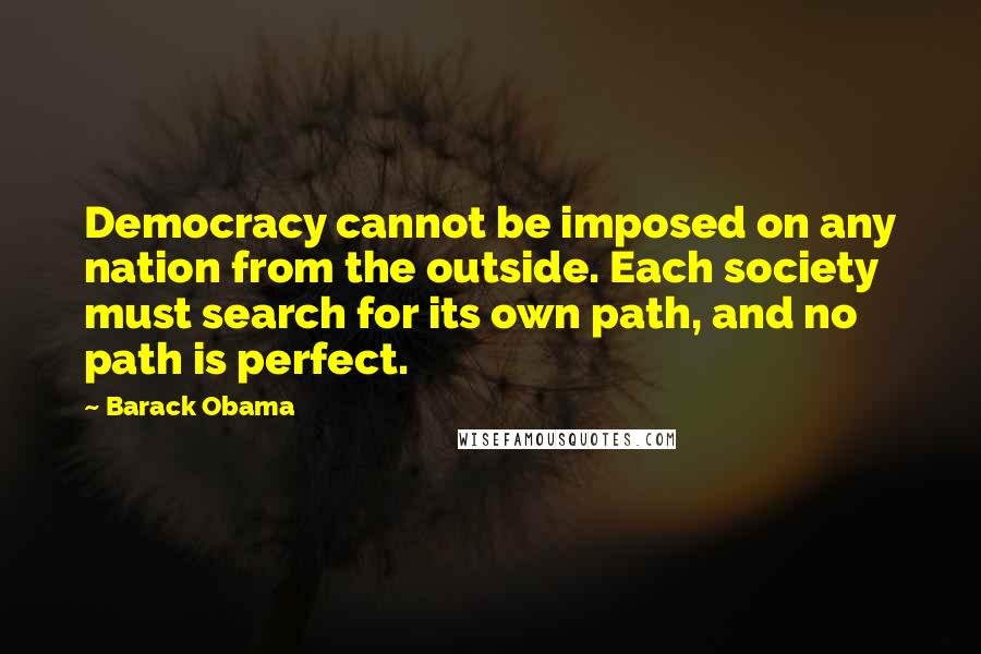 Barack Obama Quotes: Democracy cannot be imposed on any nation from the outside. Each society must search for its own path, and no path is perfect.