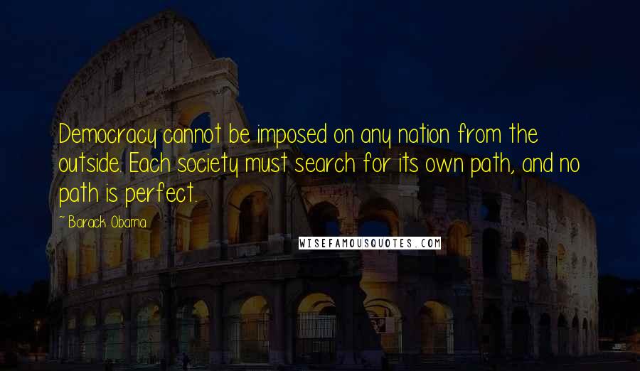 Barack Obama Quotes: Democracy cannot be imposed on any nation from the outside. Each society must search for its own path, and no path is perfect.