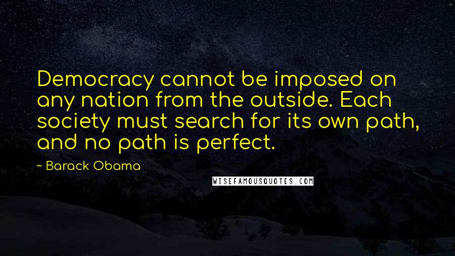 Barack Obama Quotes: Democracy cannot be imposed on any nation from the outside. Each society must search for its own path, and no path is perfect.