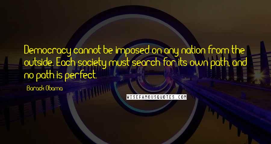 Barack Obama Quotes: Democracy cannot be imposed on any nation from the outside. Each society must search for its own path, and no path is perfect.