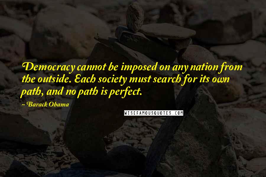 Barack Obama Quotes: Democracy cannot be imposed on any nation from the outside. Each society must search for its own path, and no path is perfect.