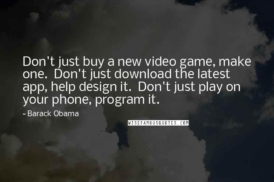 Barack Obama Quotes: Don't just buy a new video game, make one.  Don't just download the latest app, help design it.  Don't just play on your phone, program it.