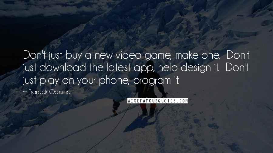 Barack Obama Quotes: Don't just buy a new video game, make one.  Don't just download the latest app, help design it.  Don't just play on your phone, program it.