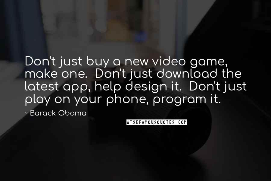 Barack Obama Quotes: Don't just buy a new video game, make one.  Don't just download the latest app, help design it.  Don't just play on your phone, program it.