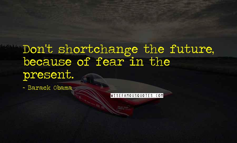 Barack Obama Quotes: Don't shortchange the future, because of fear in the present.