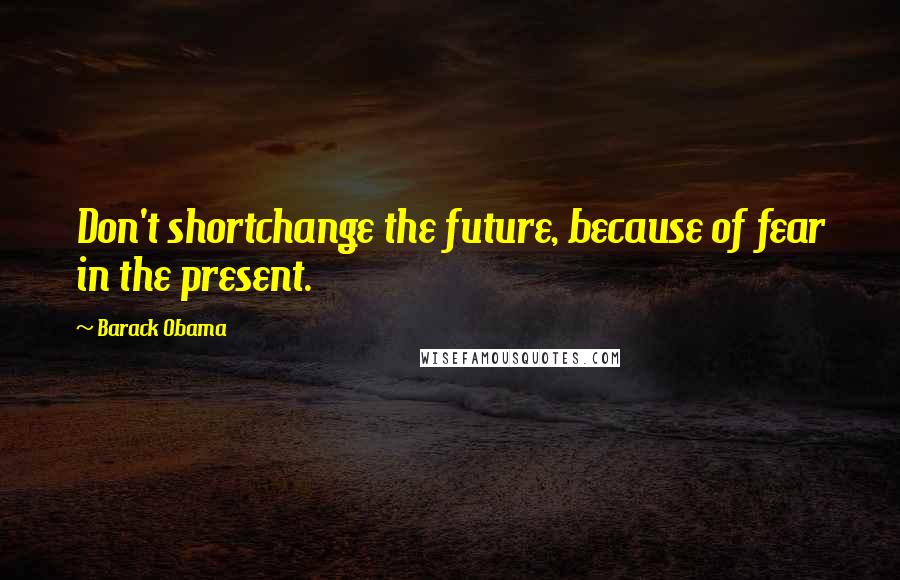 Barack Obama Quotes: Don't shortchange the future, because of fear in the present.