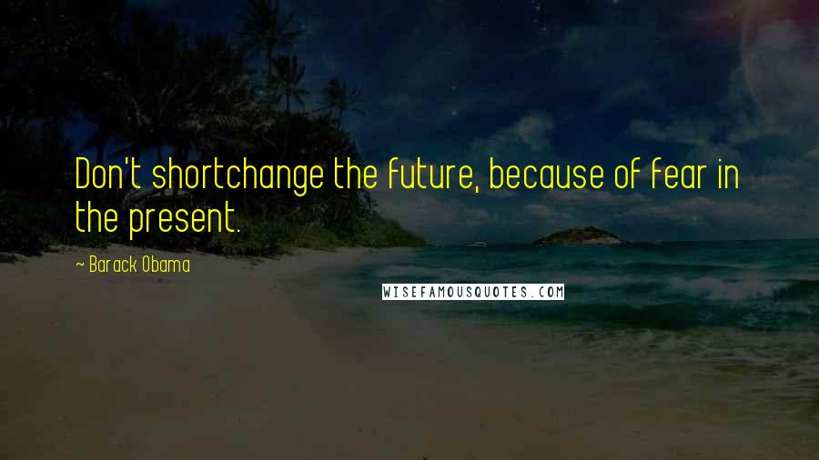 Barack Obama Quotes: Don't shortchange the future, because of fear in the present.