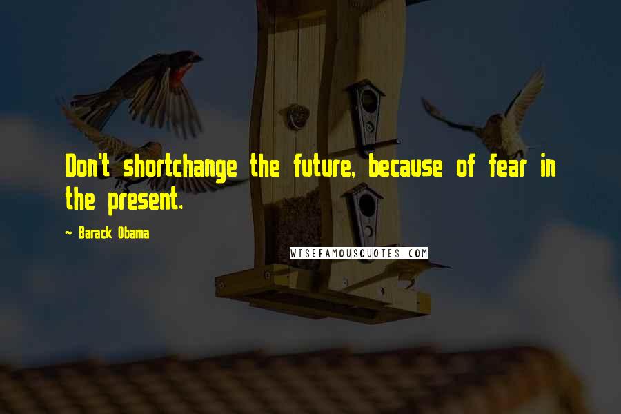 Barack Obama Quotes: Don't shortchange the future, because of fear in the present.