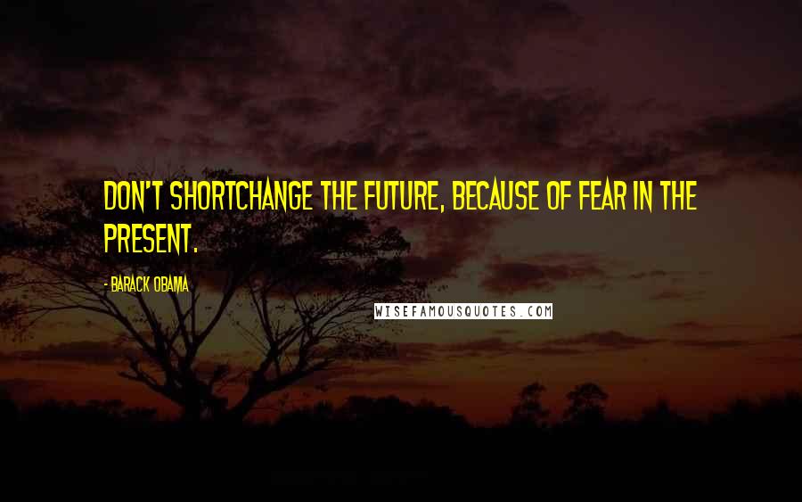 Barack Obama Quotes: Don't shortchange the future, because of fear in the present.