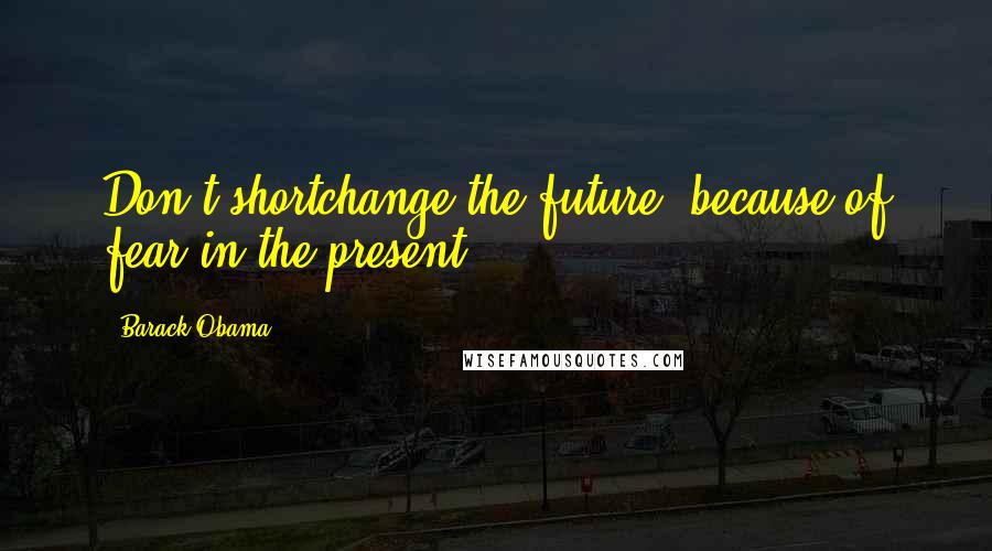 Barack Obama Quotes: Don't shortchange the future, because of fear in the present.