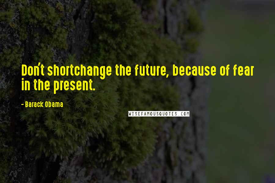 Barack Obama Quotes: Don't shortchange the future, because of fear in the present.