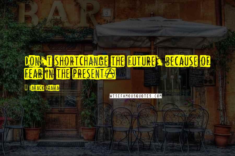 Barack Obama Quotes: Don't shortchange the future, because of fear in the present.