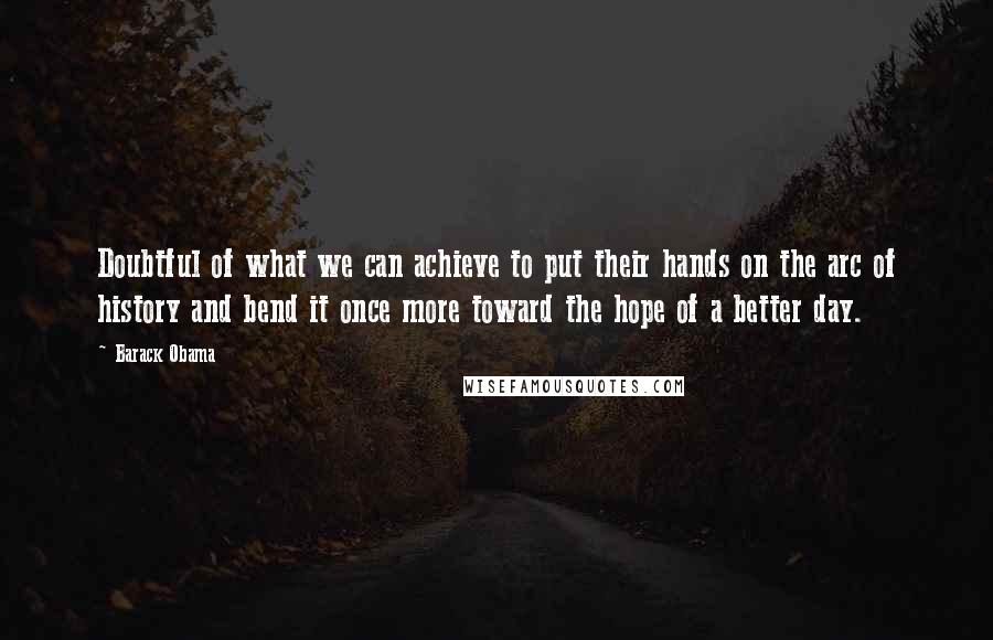 Barack Obama Quotes: Doubtful of what we can achieve to put their hands on the arc of history and bend it once more toward the hope of a better day.