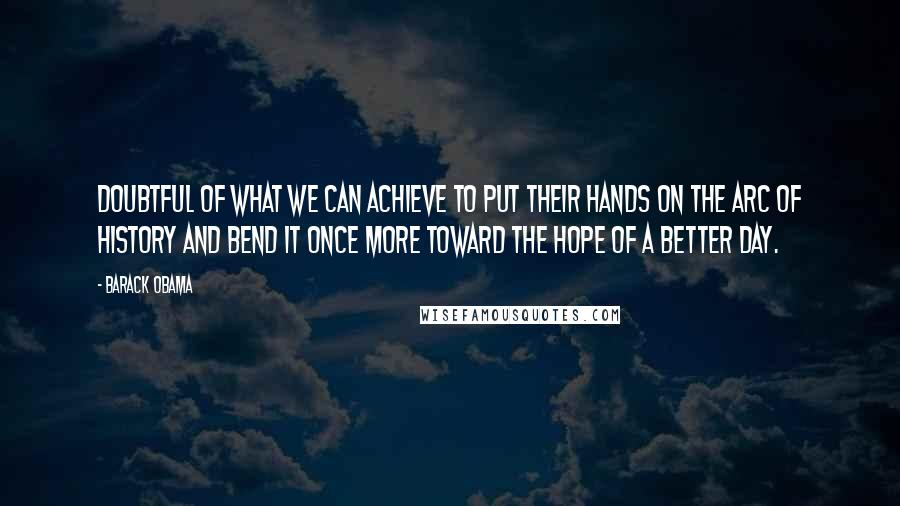 Barack Obama Quotes: Doubtful of what we can achieve to put their hands on the arc of history and bend it once more toward the hope of a better day.