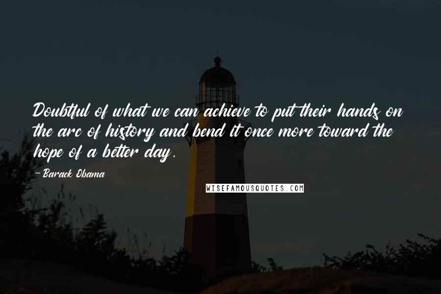 Barack Obama Quotes: Doubtful of what we can achieve to put their hands on the arc of history and bend it once more toward the hope of a better day.