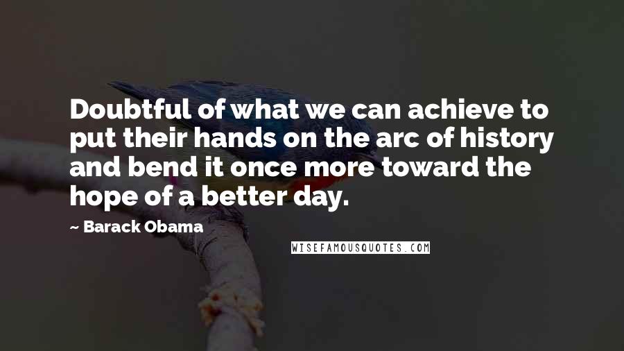 Barack Obama Quotes: Doubtful of what we can achieve to put their hands on the arc of history and bend it once more toward the hope of a better day.