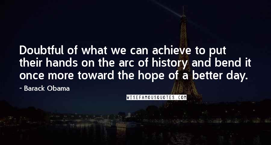 Barack Obama Quotes: Doubtful of what we can achieve to put their hands on the arc of history and bend it once more toward the hope of a better day.