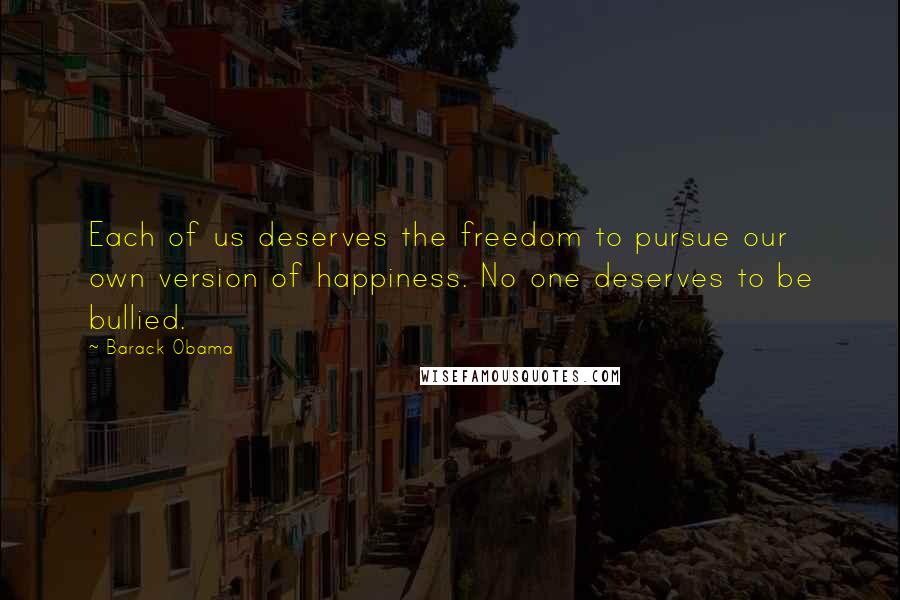 Barack Obama Quotes: Each of us deserves the freedom to pursue our own version of happiness. No one deserves to be bullied.
