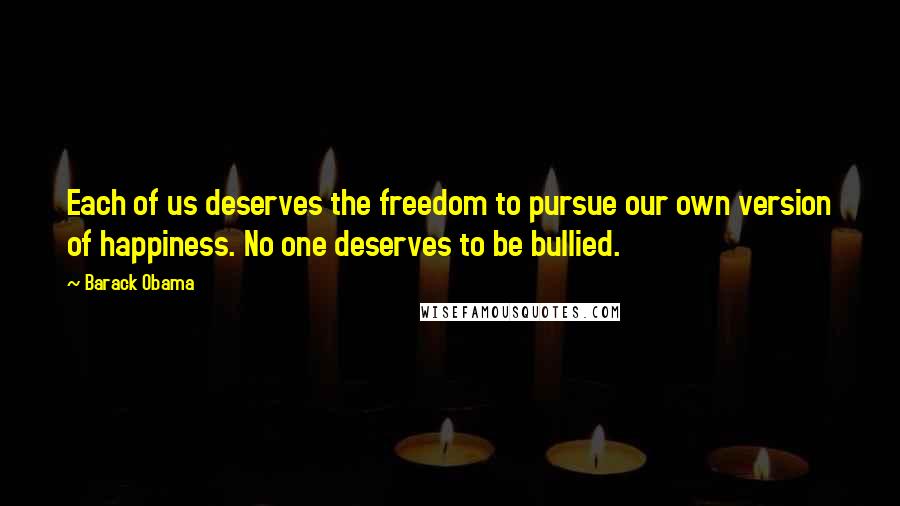 Barack Obama Quotes: Each of us deserves the freedom to pursue our own version of happiness. No one deserves to be bullied.