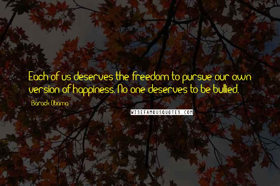Barack Obama Quotes: Each of us deserves the freedom to pursue our own version of happiness. No one deserves to be bullied.