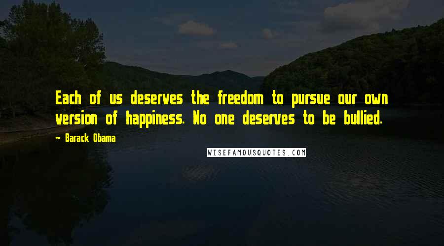 Barack Obama Quotes: Each of us deserves the freedom to pursue our own version of happiness. No one deserves to be bullied.