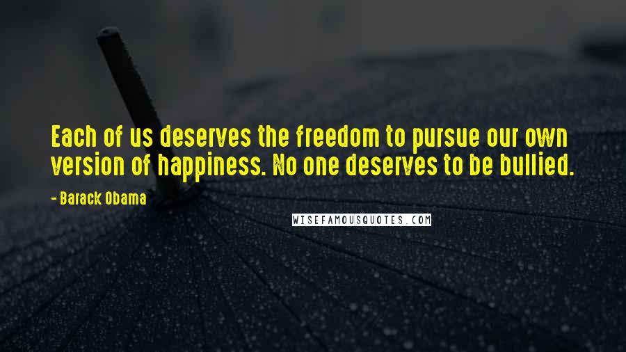 Barack Obama Quotes: Each of us deserves the freedom to pursue our own version of happiness. No one deserves to be bullied.