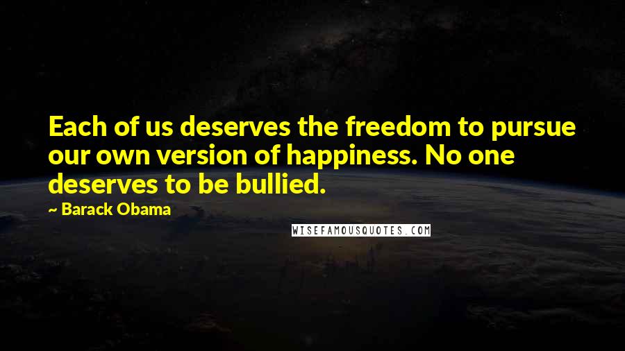 Barack Obama Quotes: Each of us deserves the freedom to pursue our own version of happiness. No one deserves to be bullied.