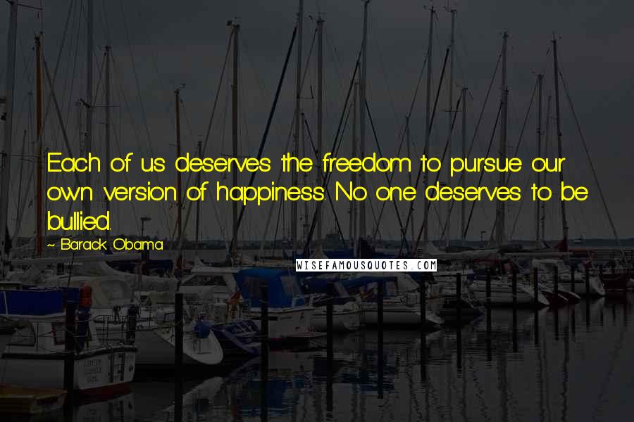 Barack Obama Quotes: Each of us deserves the freedom to pursue our own version of happiness. No one deserves to be bullied.