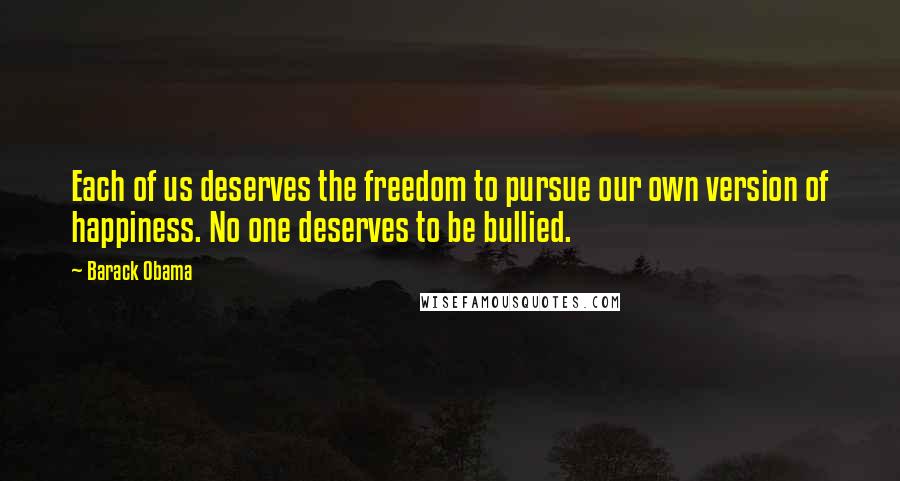 Barack Obama Quotes: Each of us deserves the freedom to pursue our own version of happiness. No one deserves to be bullied.