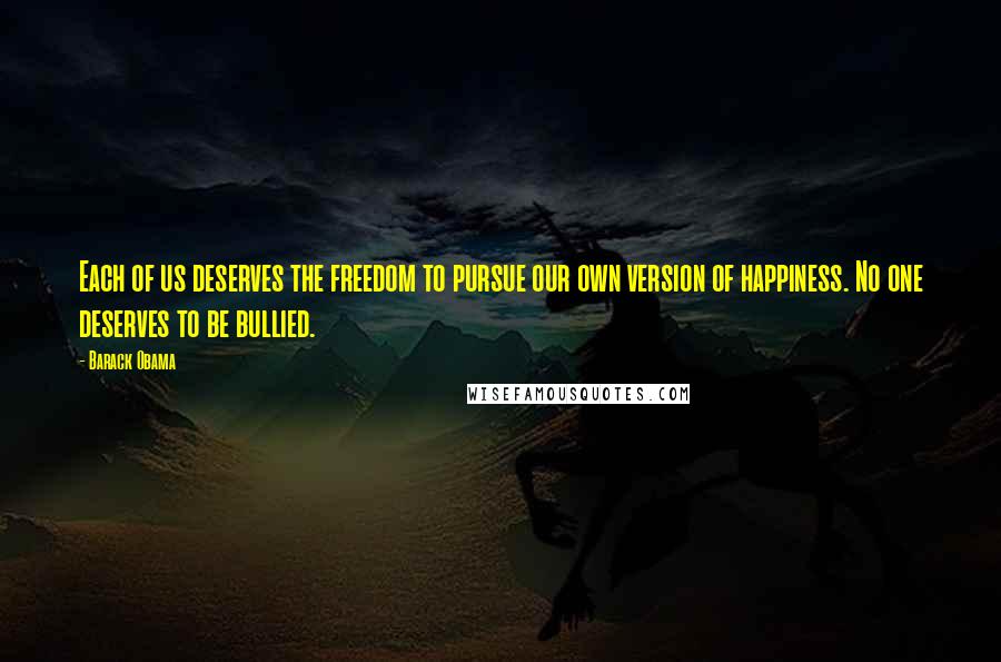 Barack Obama Quotes: Each of us deserves the freedom to pursue our own version of happiness. No one deserves to be bullied.