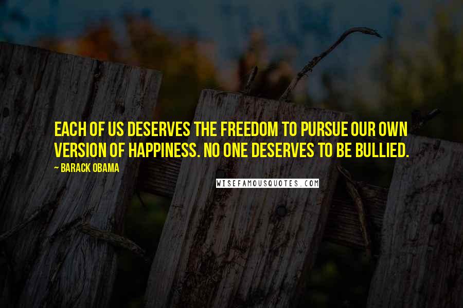 Barack Obama Quotes: Each of us deserves the freedom to pursue our own version of happiness. No one deserves to be bullied.