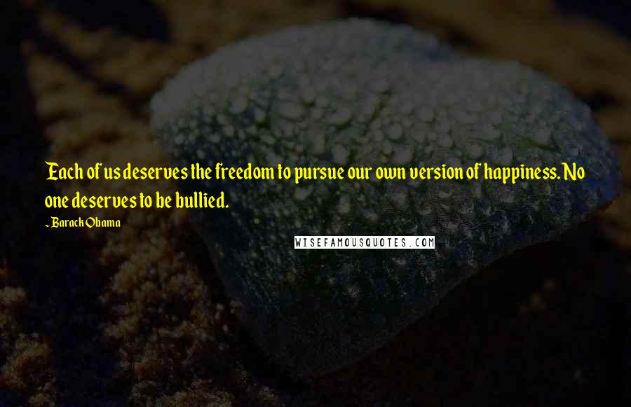 Barack Obama Quotes: Each of us deserves the freedom to pursue our own version of happiness. No one deserves to be bullied.