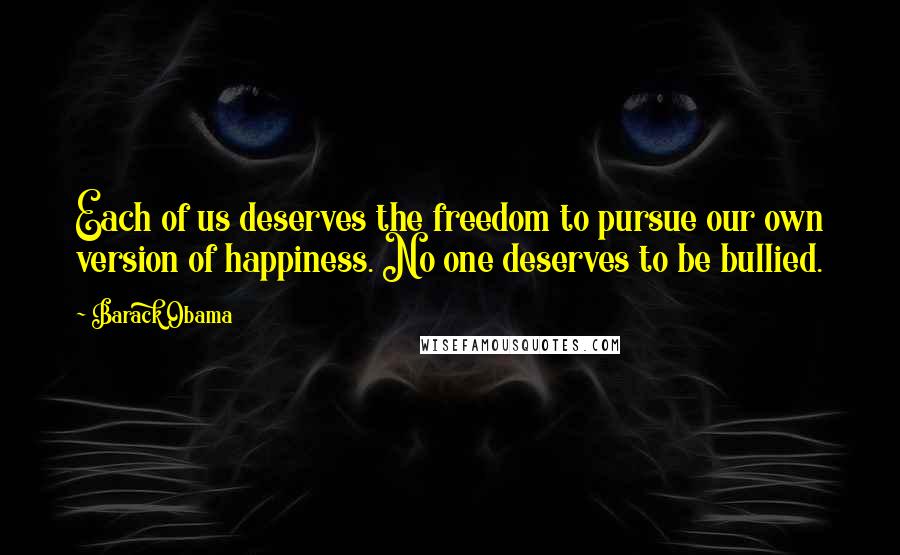 Barack Obama Quotes: Each of us deserves the freedom to pursue our own version of happiness. No one deserves to be bullied.