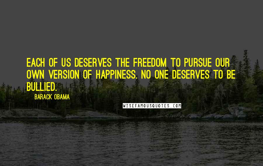Barack Obama Quotes: Each of us deserves the freedom to pursue our own version of happiness. No one deserves to be bullied.