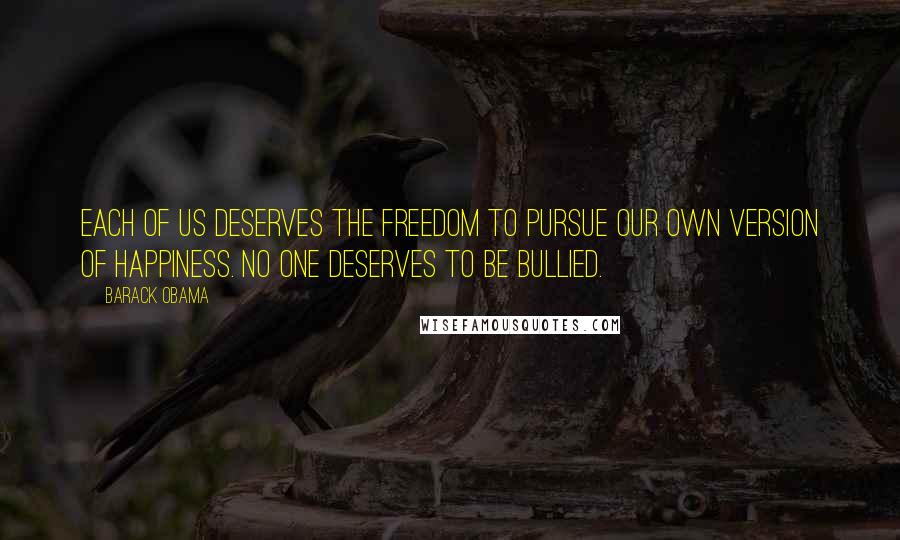 Barack Obama Quotes: Each of us deserves the freedom to pursue our own version of happiness. No one deserves to be bullied.