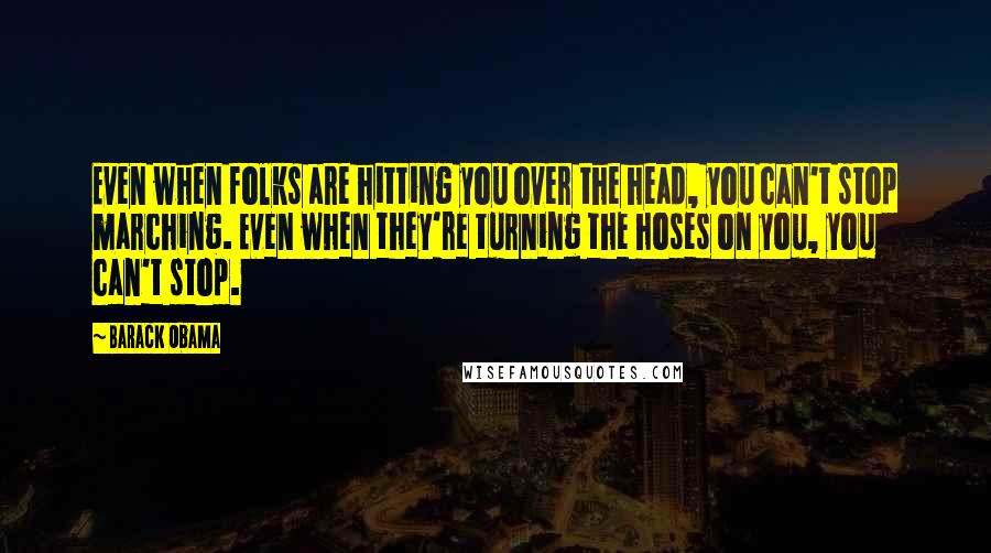 Barack Obama Quotes: Even when folks are hitting you over the head, you can't stop marching. Even when they're turning the hoses on you, you can't stop.