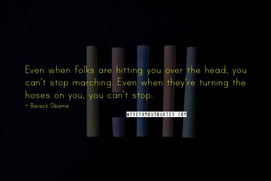 Barack Obama Quotes: Even when folks are hitting you over the head, you can't stop marching. Even when they're turning the hoses on you, you can't stop.